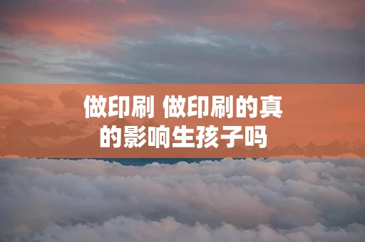 做印刷 做印刷的真的影响生孩子吗