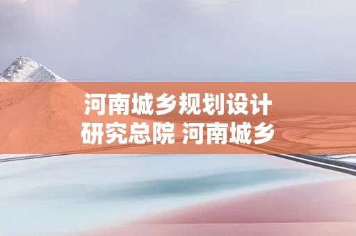 河南城乡规划设计研究总院 河南城乡规划设计研究总院有限公司怎么样